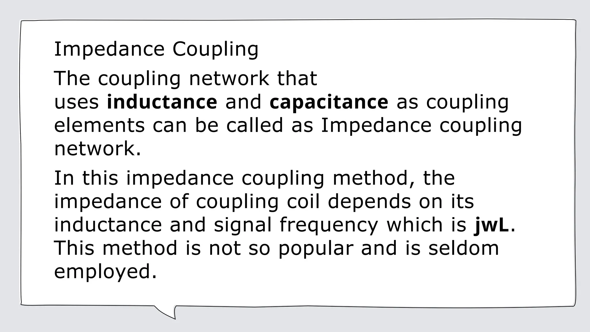 Impedance Coupling
The coupling network that
uses inductance and capacitance as coupling
elements can be called as Impedance coupling
network.
In this impedance coupling method, the
impedance of coupling coil depends on its
inductance and signal frequency which is jwL.
This method is not so popular and is seldom
employed.
 