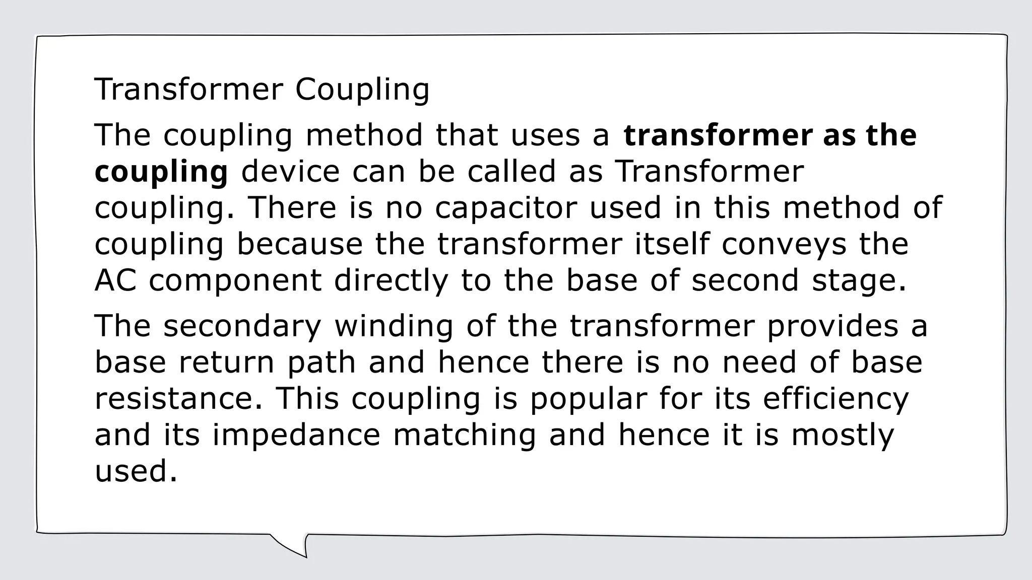 Transformer Coupling
The coupling method that uses a transformer as the
coupling device can be called as Transformer
coupling. There is no capacitor used in this method of
coupling because the transformer itself conveys the
AC component directly to the base of second stage.
The secondary winding of the transformer provides a
base return path and hence there is no need of base
resistance. This coupling is popular for its efficiency
and its impedance matching and hence it is mostly
used.
 