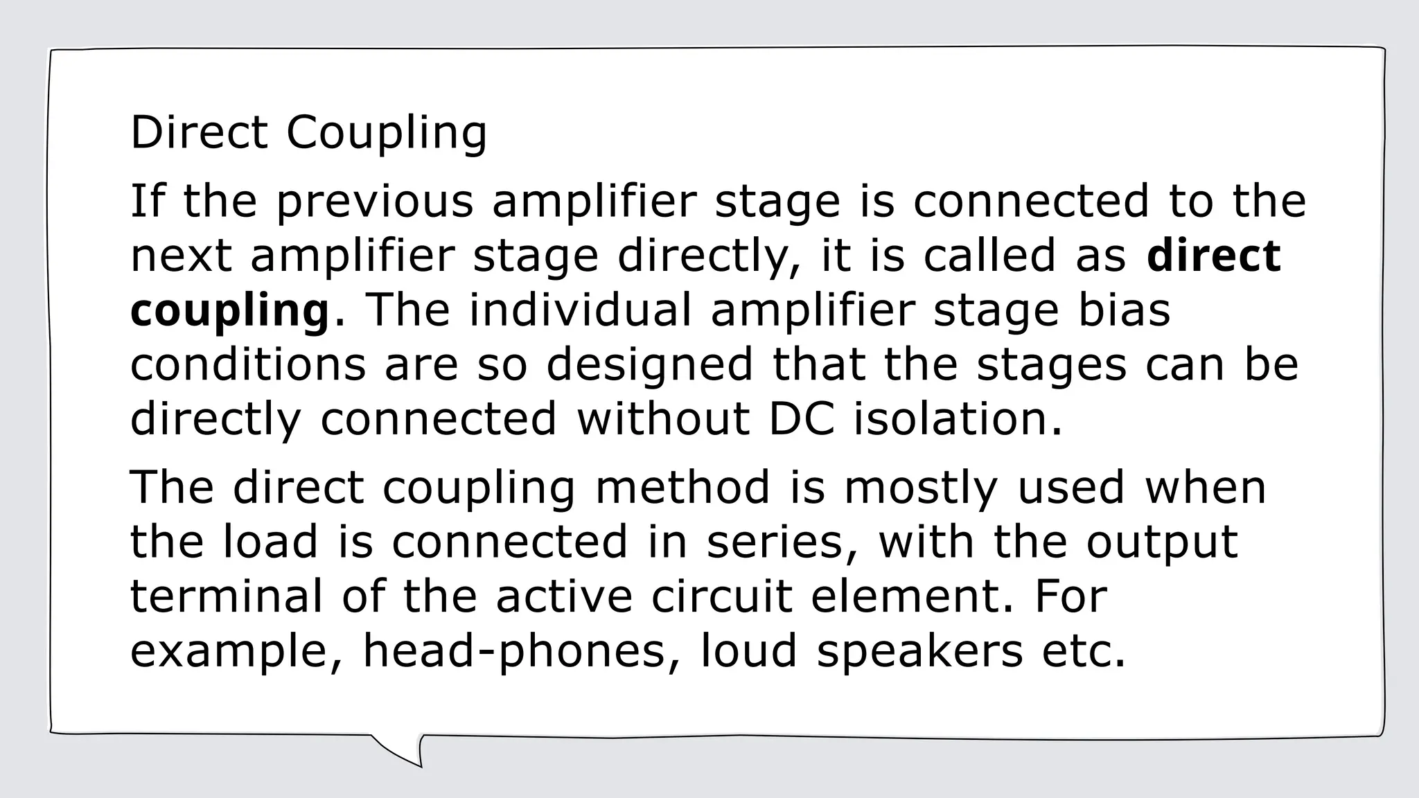 Direct Coupling
If the previous amplifier stage is connected to the
next amplifier stage directly, it is called as direct
coupling. The individual amplifier stage bias
conditions are so designed that the stages can be
directly connected without DC isolation.
The direct coupling method is mostly used when
the load is connected in series, with the output
terminal of the active circuit element. For
example, head-phones, loud speakers etc.
 
