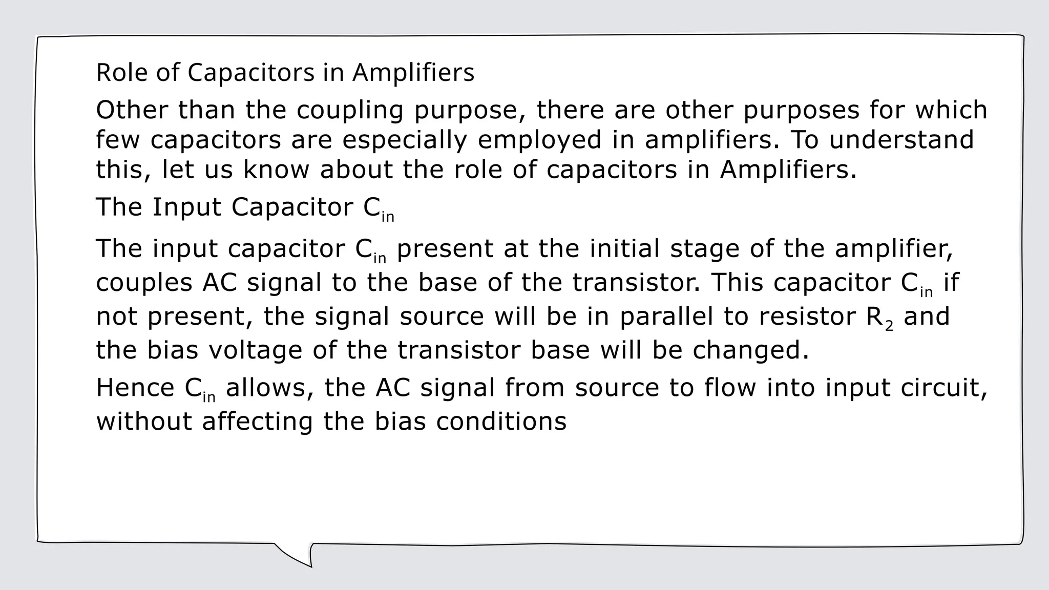 Role of Capacitors in Amplifiers
Other than the coupling purpose, there are other purposes for which
few capacitors are especially employed in amplifiers. To understand
this, let us know about the role of capacitors in Amplifiers.
The Input Capacitor Cin
The input capacitor Cin present at the initial stage of the amplifier,
couples AC signal to the base of the transistor. This capacitor Cin if
not present, the signal source will be in parallel to resistor R2 and
the bias voltage of the transistor base will be changed.
Hence Cin allows, the AC signal from source to flow into input circuit,
without affecting the bias conditions
 
