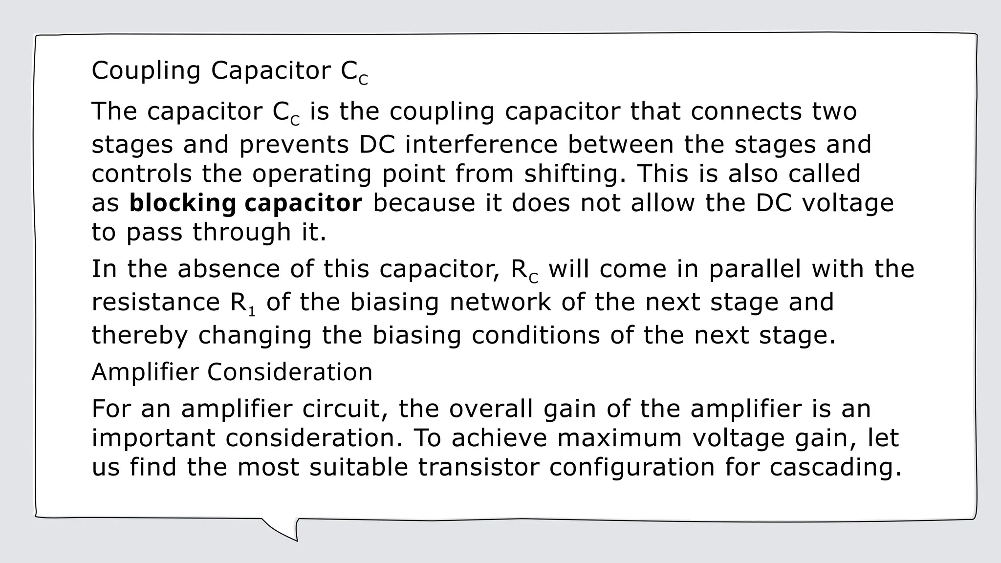 Coupling Capacitor CC
The capacitor CC is the coupling capacitor that connects two
stages and prevents DC interference between the stages and
controls the operating point from shifting. This is also called
as blocking capacitor because it does not allow the DC voltage
to pass through it.
In the absence of this capacitor, RC will come in parallel with the
resistance R1 of the biasing network of the next stage and
thereby changing the biasing conditions of the next stage.
Amplifier Consideration
For an amplifier circuit, the overall gain of the amplifier is an
important consideration. To achieve maximum voltage gain, let
us find the most suitable transistor configuration for cascading.
 