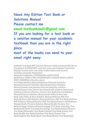 Need Any Edition Test Bank or
Solutions Manual
Please contact me
email:testbanksm01@gmail.com
If you are looking for a test bank or
a solution manual for your academic
textbook then you are in the right
place
most of the books can send to your
email right away
testbank Test Bank PPT Solution Manual solutionsmanual SM TB sm
tb papertest PAPERTEST exam test exam quit testpaper Instructor
Manual Teacher note case study studies homework answers
#solution manual#,#Instructor
Manual##testbank#,#TESTBANK#,#SOLUTION
MANUAL#,#SM#,#TB#,#PAPERTEST#,#EXAM TEST#,#QUIT
TEST ANSWER#,#Teacher note#
Test Bank,Solution Manual,Solutions Manuals,Instructor
Manual,Instructor Solutions Manual,Instructor Solution
Manual,practice test,practice tests,test prep,free solution
manual,answers key,answer keys,homework solutions,homework
solution,textbook solutions, Pearson Test Bank,Pearson Solution
Manual,Pearson Solutions Manual,John Wiley & Sons Test
Bank,John Wiley & Sons Solution Manual,McGraw-Hill Test
Bank,McGraw-Hill Solution Manual,McGraw Hill Test Bank,McGraw
Hill Solutions Manual,Prentice Hall Test Bank,Prentice Hall Solution
Manual,South-Western Solution Manual,South-Western Test
Bank,Cengage Solution Manual,Cengage Test Bank, Sociology Test
Bank,Social Work Test Bank,Psychology Test Bank,Political Science
Test Bank,Philosophy Test Bank,Criminal Test Bank,Family Test
Bank,Health Test Bank,Nutrition Test Bank,Theatre Test
Bank,English Test Bank,Music Test Bank,History Test Bank,Early
 
