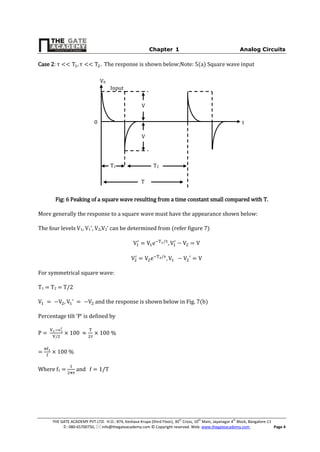 Chapter-1 Analog Circuits
THE GATE ACADEMY PVT.LTD. H.O.: #74, Keshava Krupa (third Floor), 30th
Cross, 10th
Main, Jayanagar 4th
Block, Bangalore-11
: 080-65700750,  info@thegateacademy.com © Copyright reserved. Web: www.thegateacademy.com Page 4
Case 2: τ τ The response is shown below;Note: 5(a) Square wave input
Fig: 6 Peaking of a square wave resulting from a time constant small compared with T.
More generally the response to a square wave must have the appearance shown below:
The four levels V1, V1’ 2,V2’ can be determined from (refer figure 7)
For symmetrical square wave:
T1 = T2 = T/2
’ and the response is shown below in Fig. 7(b)
P c ‘P’ by
P = 100 100 %
= 100 %
Where f1 = and
V0
T1 T2
T
V
V
0
Input
t
 