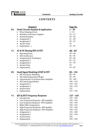 Contents Analog Circuits
THE GATE ACADEMY PVT.LTD. H.O.: #74, Keshava Krupa (third Floor), 30th
Cross, 10th
Main, Jayanagar 4th
Block, Bangalore-11
: 080-65700750,  info@thegateacademy.com © Copyright reserved. Web: www.thegateacademy.com Page I
CC OO NN TT EE NN TT SS
Chapters Page No.
#1. Diode Circuits-Anaylsis & Application 1 – 39
 Wave Shaping Circuit 1 – 12
 Rectifiers and Power Supplies 13 – 17
 Solved Examples 18 – 20
 Assignment 1 21 – 28
 Assignment 2 29 – 32
 Answer Keys 33
 Explanation s 33 – 39
#2. AC & DC Biasing-BJTs & FET 40 - 87
 Operating Point 40 – 46
 BIAS Stabilization 46 – 55
 Compensation Techniques 55 – 66
 Assignment 1 67 – 73
 Assignment 2 74 – 78
 Answer Keys 79
 Explanations 79 – 87
#3. Small Signal Modeling Of BJT & FET 88 – 136
 BJT Transistor Modeling 88 – 94
 The Hybrid Equivalent Model 94 – 99
 Characteristic of Common Base Amplifier 99 – 105
 FET Small signal Model. 105 – 114
 Assignment 1 115 – 121
 Assignment 2 122 – 126
 Answer Keys 127
 Explanations 127 – 136
#4. BJT & JFET Frequency Response 137 – 169
 Introduction 137 – 139
 Low Frequency Response –BJT Amplifier 139 – 142
 Low frequency Response –FET Amplifier 142 – 144
 Miller Effect Capacitance 144 – 147
 High Frequency Response –BJT Applfier 147 – 149
 High Frequency Response -FET Amplifier 149 – 155
 Assignment 1 156 – 160
 Assignment 2 161 – 164
 Answer Keys 165
 Explanations 165 – 169
 