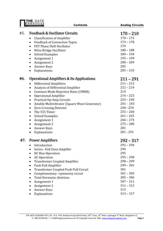 Contents Analog Circuits
THE GATE ACADEMY PVT.LTD. H.O.: #74, Keshava Krupa (third Floor), 30th
Cross, 10th
Main, Jayanagar 4th
Block, Bangalore-11
: 080-65700750,  info@thegateacademy.com © Copyright reserved. Web: www.thegateacademy.com Page II
#5. Feedback & Oscillator Circuits 170 – 210
 Classification of Amplifier 170 – 173
 Feedback of Connection Types. 173 – 178
 FET Phase Shift Oscillator 179
 Wien Bridge Oscillator 180 – 188
 Solved Examples 189 – 194
 Assignment 1 195 – 199
 Assignment 2 200 – 204
 Answer Keys 205
 Explanations 205 – 210
#6. Operational Amplifiers & Its Applications 211 – 291
 Differential Amplifiers 211 – 212
 Analysis of Differential Amplifier 212 – 214
 Common Mode Rejection Ratio (CMRR) 214
 Operational Amplifier 214 – 223
 Practical Op-Amp Circuits 223 – 240
 Astable Multivibrator (Square Wave Generator) 241 - 243
 Zero-Crossing Detector 244 - 254
 The 555 Timer 255 – 260
 Solved Examples 261 – 265
 Assignment 1 266 – 274
 Assignment 2 275 – 280
 Answer Keys 281
 Explanations 281 - 291
#7. Power Amplifiers 292 – 317
 Introduction 292 – 294
 Series –Fed Class Amplifer 294
 DC Bias Operation 295
 AC Operation 295 – 298
 Transformer Coupled Amplifier 298 – 299
 Push Pull Amplifier 299 – 301
 Transformer Coupled Push Pull Circuit 301
 Complementary –symmetry circuit 301 – 305
 Total Hormonic distrtion. 305 – 306
 Assignment 1 307 – 311
 Assignment 2 311 – 312
 Answer Keys 313
 Explanations 313 – 317
 