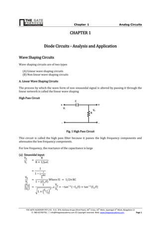 Chapter-1 Analog Circuits
THE GATE ACADEMY PVT.LTD. H.O.: #74, Keshava Krupa (third Floor), 30th
Cross, 10th
Main, Jayanagar 4th
Block, Bangalore-11
: 080-65700750,  info@thegateacademy.com © Copyright reserved. Web: www.thegateacademy.com Page 1
CHAPTER 1
Diode Circuits - Analysis and Application
Wave Shaping Circuits
Wave shaping circuits are of two types
(A) Linear wave shaping circuits
(B) Non linear wave shaping circuits
A. Linear Wave Shaping Circuits
The process by which the wave form of non sinusoidal signal is altered by passing it through the
linear network is called the linear wave shaping
High Pass Circuit
Fig. 1 High Pass Circuit
This circuit is called the high pass filter because it passes the high frequency components and
attenuates the low frequency components.
For low frequency, the reactance of the capacitance is large
(a) Sinusoidal input:
( )
| |
√ ( ⁄ )
( ) ( )
Vo
R
Vi
C
+ +
- -
 
