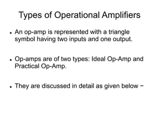 Types of Operational Amplifiers
 An op-amp is represented with a triangle
symbol having two inputs and one output.
 Op-amps are of two types: Ideal Op-Amp and
Practical Op-Amp.
 They are discussed in detail as given below −
 