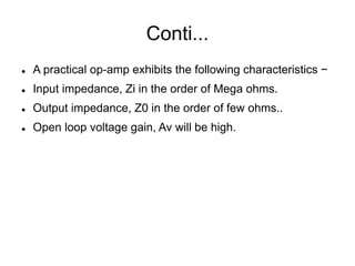 Conti...
 A practical op-amp exhibits the following characteristics −
 Input impedance, Zi in the order of Mega ohms.
 Output impedance, Z0 in the order of few ohms..
 Open loop voltage gain, Av will be high.
 
