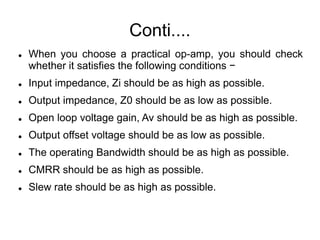 Conti....
 When you choose a practical op-amp, you should check
whether it satisfies the following conditions −
 Input impedance, Zi should be as high as possible.
 Output impedance, Z0 should be as low as possible.
 Open loop voltage gain, Av should be as high as possible.
 Output offset voltage should be as low as possible.
 The operating Bandwidth should be as high as possible.
 CMRR should be as high as possible.
 Slew rate should be as high as possible.
 