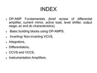 INDEX
 OP-AMP Fundamentals (brief review of differential
amplifier, current mirror, active load, level shifter, output
stage; ac and dc characteristics)
 Basic building blocks using OP-AMPS.
 Inverting/ Non-inverting VCVS,
 Integrators,
 Differentiators,
 CCVS and VCCS,
 Instrumentation Amplifiers.
 