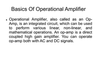 Basics Of Operational Amplifier
 Operational Amplifier, also called as an Op-
Amp, is an integrated circuit, which can be used
to perform various linear, non-linear, and
mathematical operations. An op-amp is a direct
coupled high gain amplifier. You can operate
op-amp both with AC and DC signals.
 