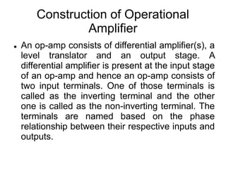 Construction of Operational
Amplifier
 An op-amp consists of differential amplifier(s), a
level translator and an output stage. A
differential amplifier is present at the input stage
of an op-amp and hence an op-amp consists of
two input terminals. One of those terminals is
called as the inverting terminal and the other
one is called as the non-inverting terminal. The
terminals are named based on the phase
relationship between their respective inputs and
outputs.
 