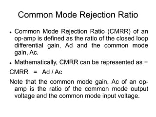 Common Mode Rejection Ratio
 Common Mode Rejection Ratio (CMRR) of an
op-amp is defined as the ratio of the closed loop
differential gain, Ad and the common mode
gain, Ac.
 Mathematically, CMRR can be represented as −
CMRR = Ad / Ac
Note that the common mode gain, Ac of an op-
amp is the ratio of the common mode output
voltage and the common mode input voltage.
 