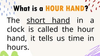 What is a HOUR HAND?
The short hand in a
clock is called the hour
hand, it tells us time in
hours.
 