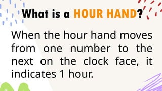 What is a HOUR HAND?
When the hour hand moves
from one number to the
next on the clock face, it
indicates 1 hour.
 