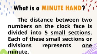 What is a MINUTE HAND?
The distance between two
numbers on the clock face is
divided into 5 small sections.
Each of these small sections or
divisions represents one
minute.
 