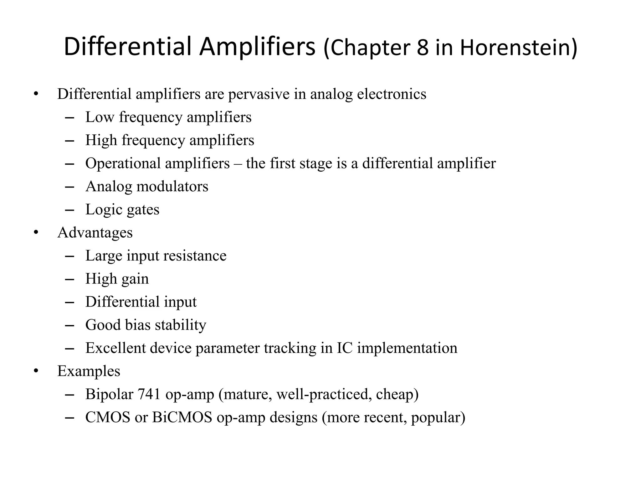Differential Amplifiers (Chapter 8 in Horenstein)
• Differential amplifiers are pervasive in analog electronics
– Low frequency amplifiers
– High frequency amplifiers
– Operational amplifiers – the first stage is a differential amplifier
– Analog modulators
– Logic gates
• Advantages
– Large input resistance
– High gain
– Differential input
– Good bias stability
– Excellent device parameter tracking in IC implementation
• Examples
– Bipolar 741 op-amp (mature, well-practiced, cheap)
– CMOS or BiCMOS op-amp designs (more recent, popular)
 