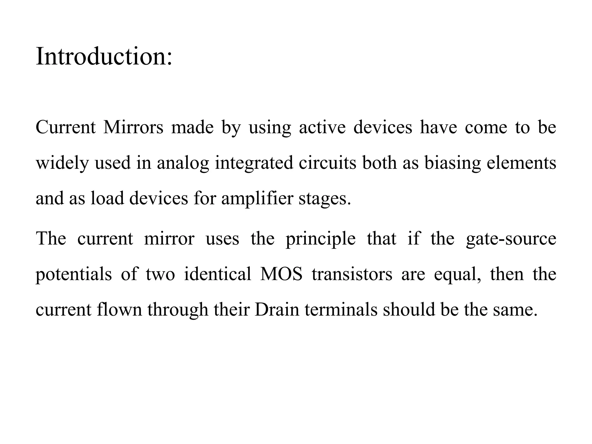 Introduction:
Current Mirrors made by using active devices have come to be
widely used in analog integrated circuits both as biasing elements
and as load devices for amplifier stages.
The current mirror uses the principle that if the gate-source
potentials of two identical MOS transistors are equal, then the
current flown through their Drain terminals should be the same.
 