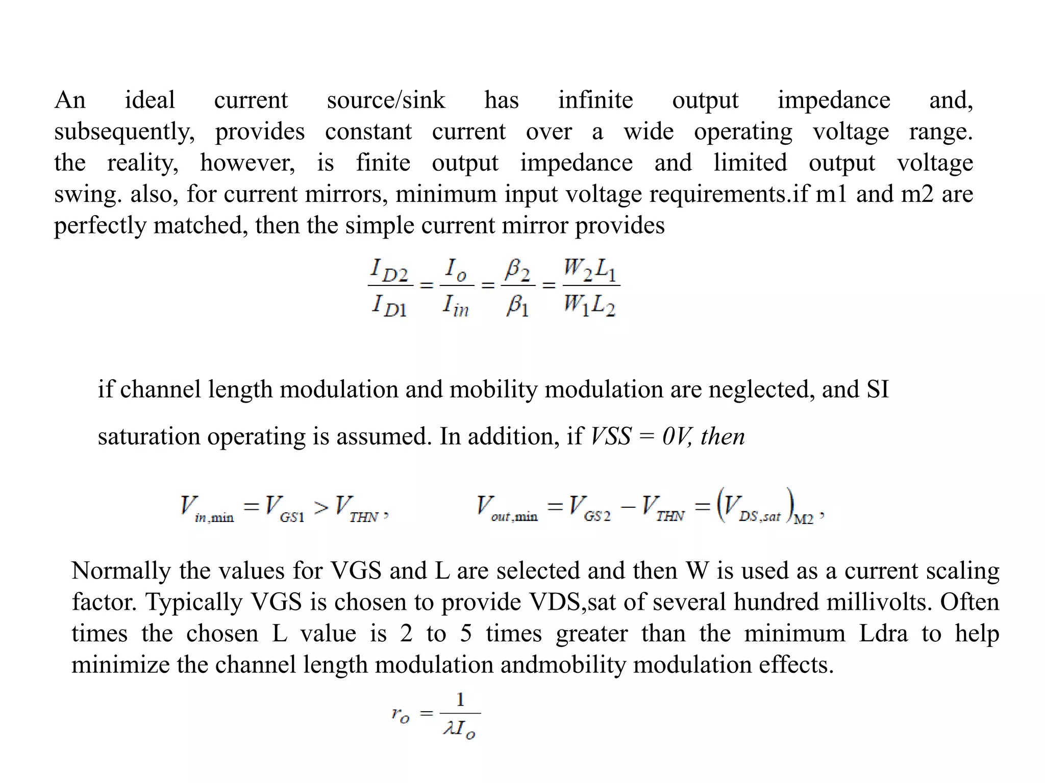 An ideal current source/sink has infinite output impedance and,
subsequently, provides constant current over a wide operating voltage range.
the reality, however, is finite output impedance and limited output voltage
swing. also, for current mirrors, minimum input voltage requirements.if m1 and m2 are
perfectly matched, then the simple current mirror provides
if channel length modulation and mobility modulation are neglected, and SI
saturation operating is assumed. In addition, if VSS = 0V, then
Normally the values for VGS and L are selected and then W is used as a current scaling
factor. Typically VGS is chosen to provide VDS,sat of several hundred millivolts. Often
times the chosen L value is 2 to 5 times greater than the minimum Ldra to help
minimize the channel length modulation andmobility modulation effects.
 