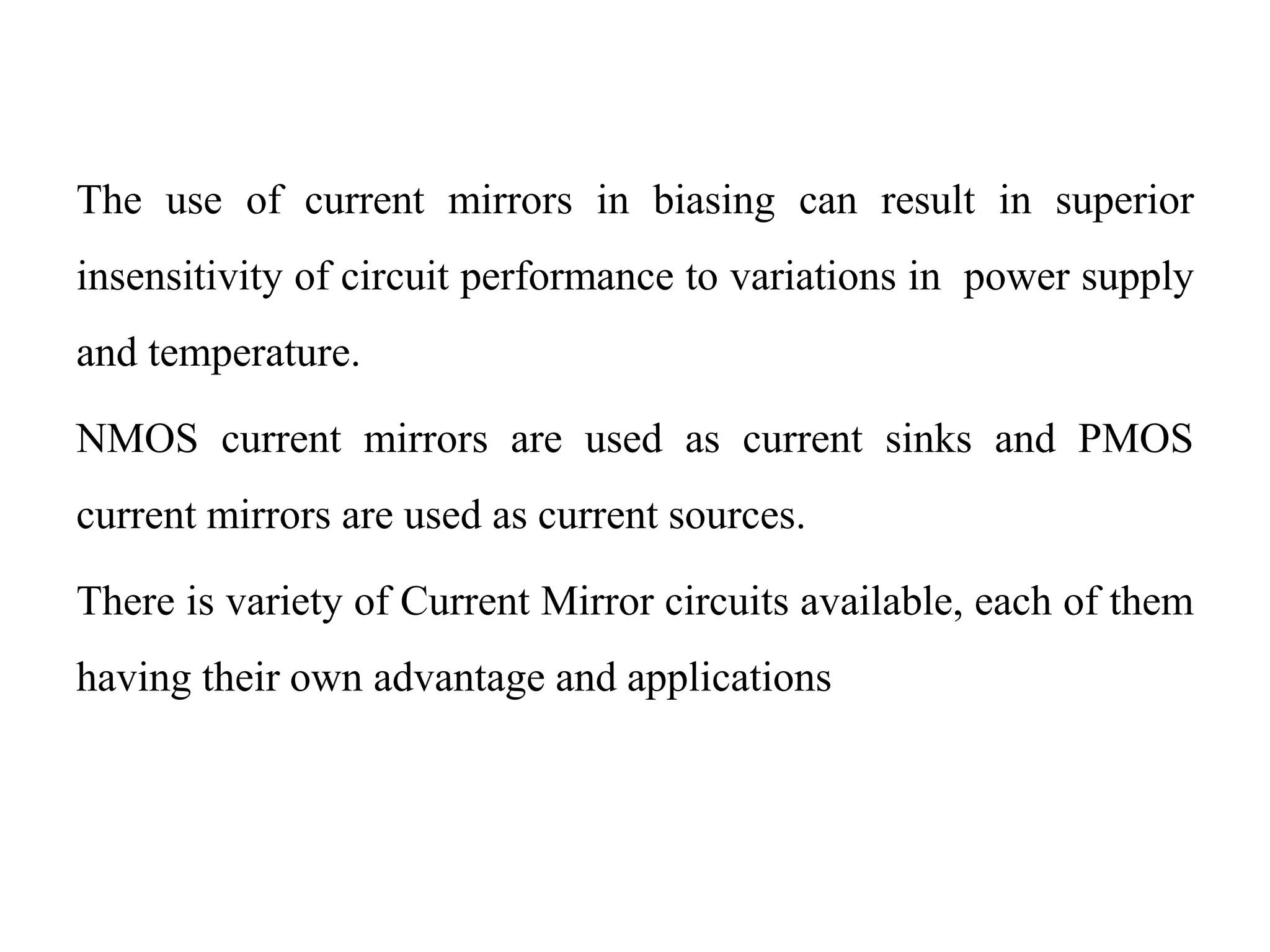 The use of current mirrors in biasing can result in superior
insensitivity of circuit performance to variations in power supply
and temperature.
NMOS current mirrors are used as current sinks and PMOS
current mirrors are used as current sources.
There is variety of Current Mirror circuits available, each of them
having their own advantage and applications
 