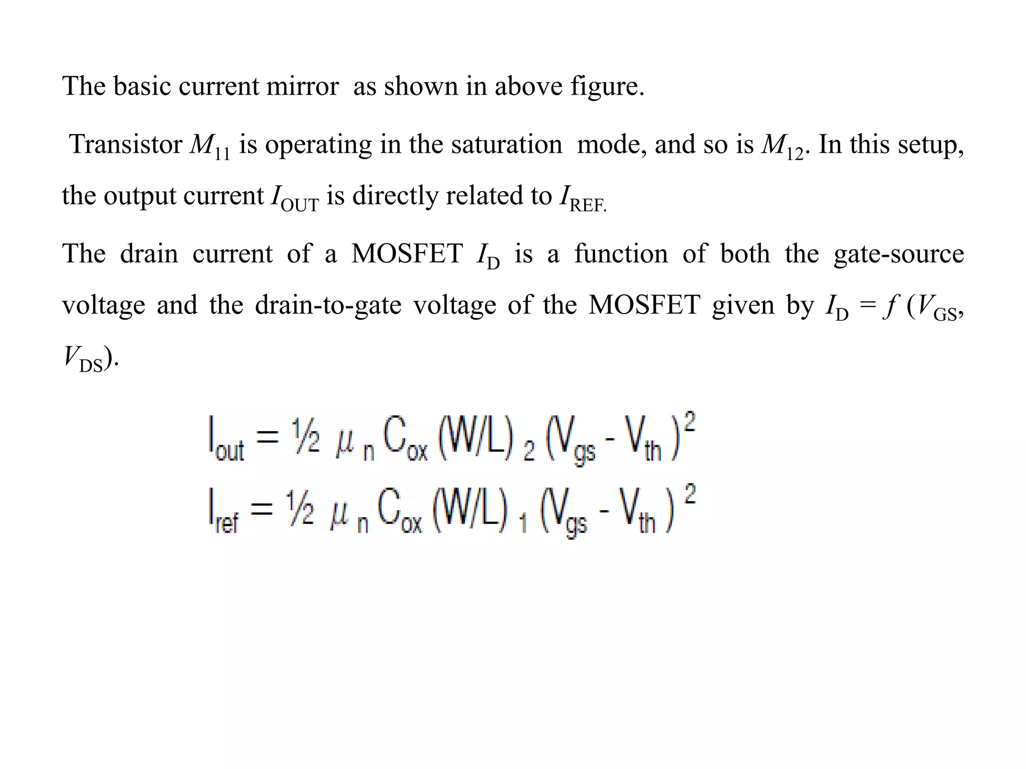 The basic current mirror as shown in above figure.
Transistor M11 is operating in the saturation mode, and so is M12. In this setup,
the output current IOUT is directly related to IREF.
The drain current of a MOSFET ID is a function of both the gate-source
voltage and the drain-to-gate voltage of the MOSFET given by ID = f (VGS,
VDS).
 