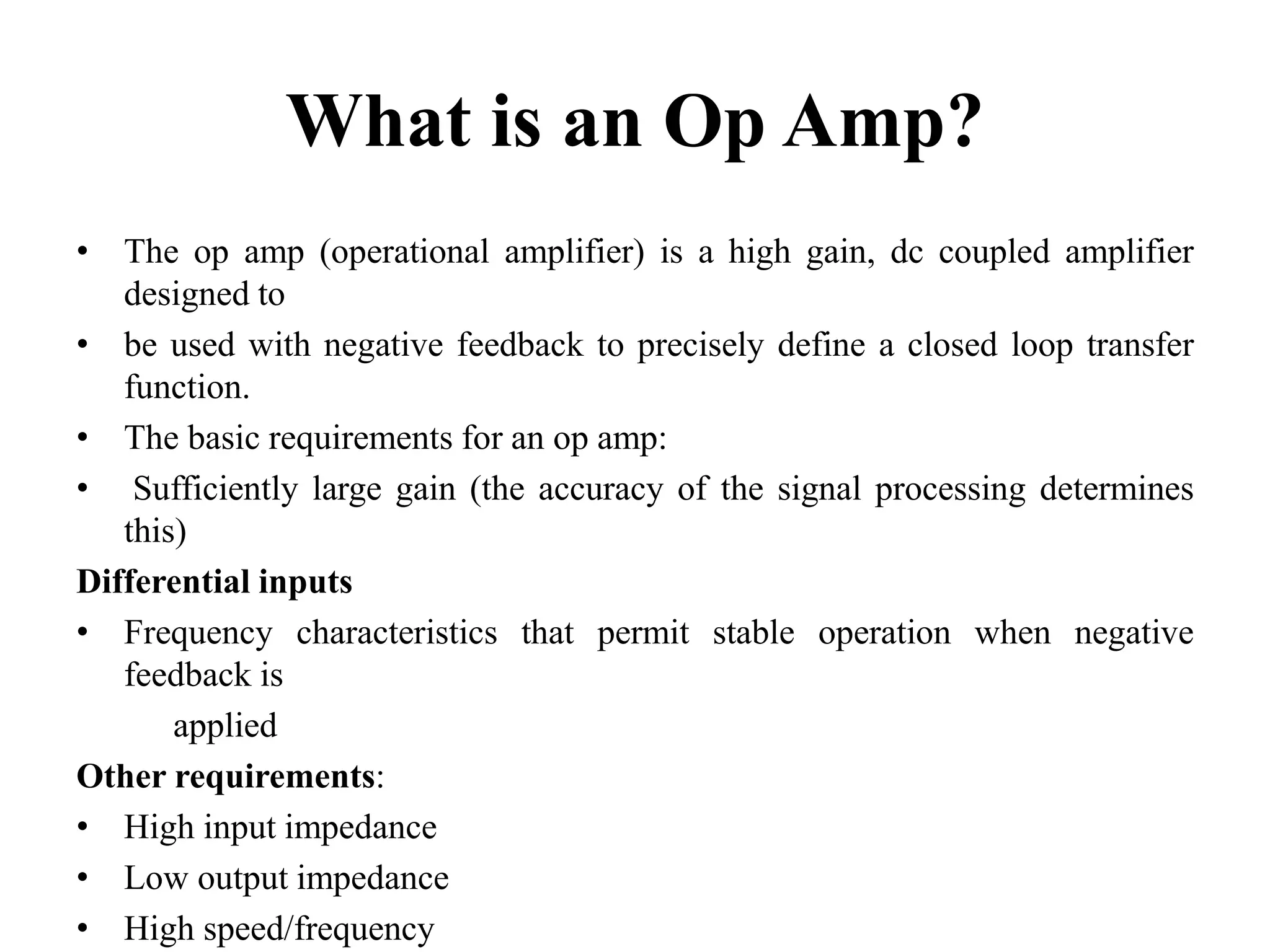 What is an Op Amp?
• The op amp (operational amplifier) is a high gain, dc coupled amplifier
designed to
• be used with negative feedback to precisely define a closed loop transfer
function.
• The basic requirements for an op amp:
• Sufficiently large gain (the accuracy of the signal processing determines
this)
Differential inputs
• Frequency characteristics that permit stable operation when negative
feedback is
applied
Other requirements:
• High input impedance
• Low output impedance
• High speed/frequency
 