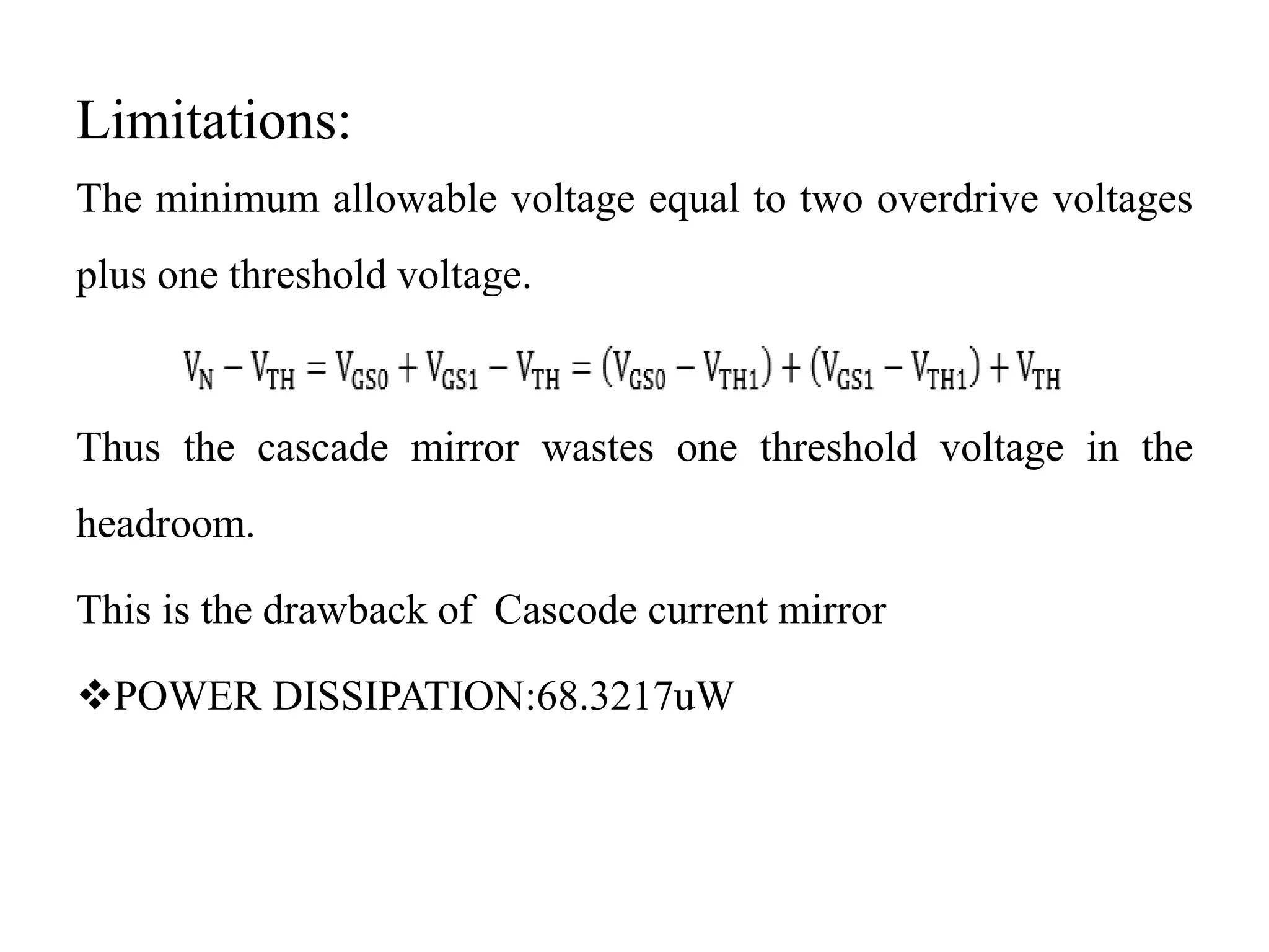 Limitations:
The minimum allowable voltage equal to two overdrive voltages
plus one threshold voltage.
Thus the cascade mirror wastes one threshold voltage in the
headroom.
This is the drawback of Cascode current mirror
POWER DISSIPATION:68.3217uW
 