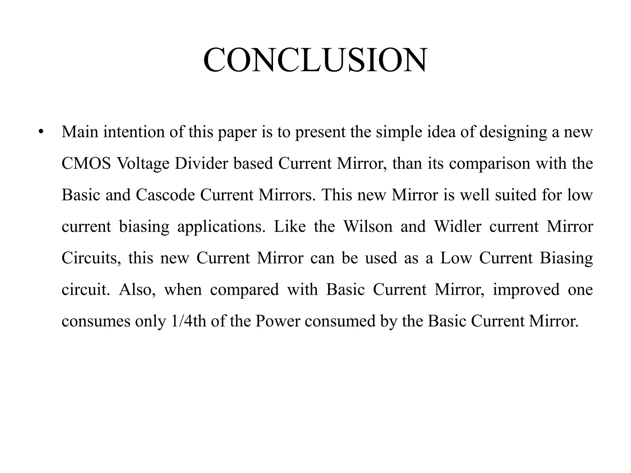 CONCLUSION
• Main intention of this paper is to present the simple idea of designing a new
CMOS Voltage Divider based Current Mirror, than its comparison with the
Basic and Cascode Current Mirrors. This new Mirror is well suited for low
current biasing applications. Like the Wilson and Widler current Mirror
Circuits, this new Current Mirror can be used as a Low Current Biasing
circuit. Also, when compared with Basic Current Mirror, improved one
consumes only 1/4th of the Power consumed by the Basic Current Mirror.
 