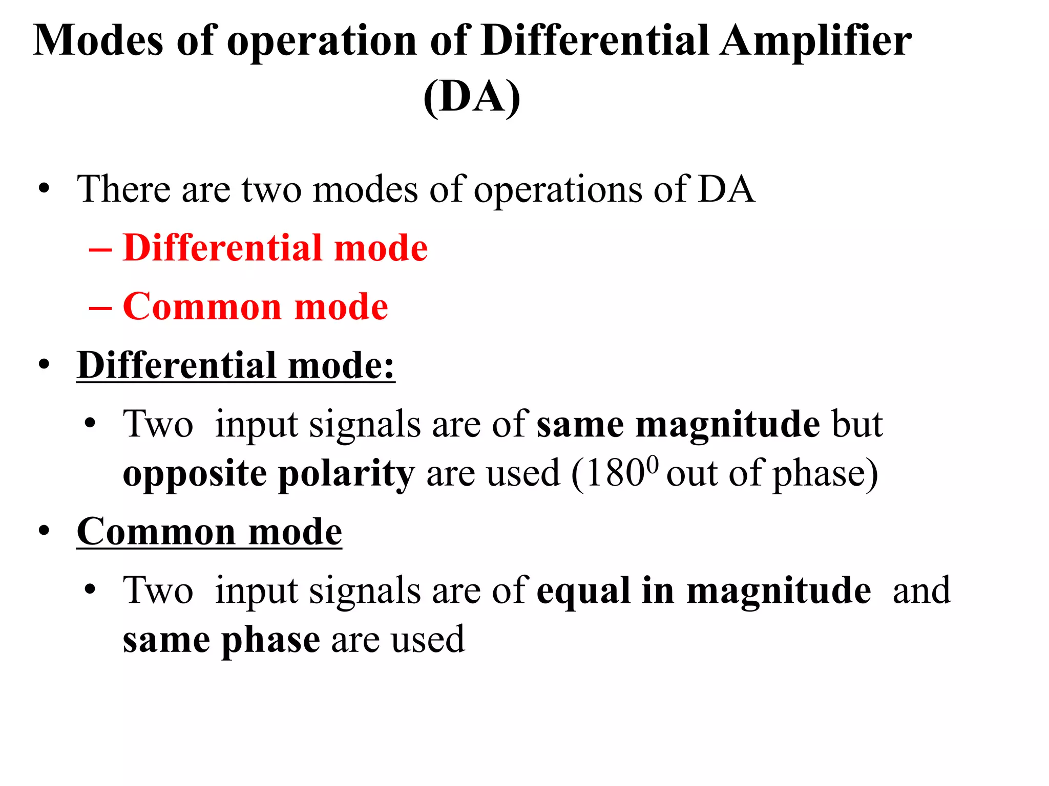 Modes of operation of Differential Amplifier
(DA)
• There are two modes of operations of DA
– Differential mode
– Common mode
• Differential mode:
• Two input signals are of same magnitude but
opposite polarity are used (1800 out of phase)
• Common mode
• Two input signals are of equal in magnitude and
same phase are used
 