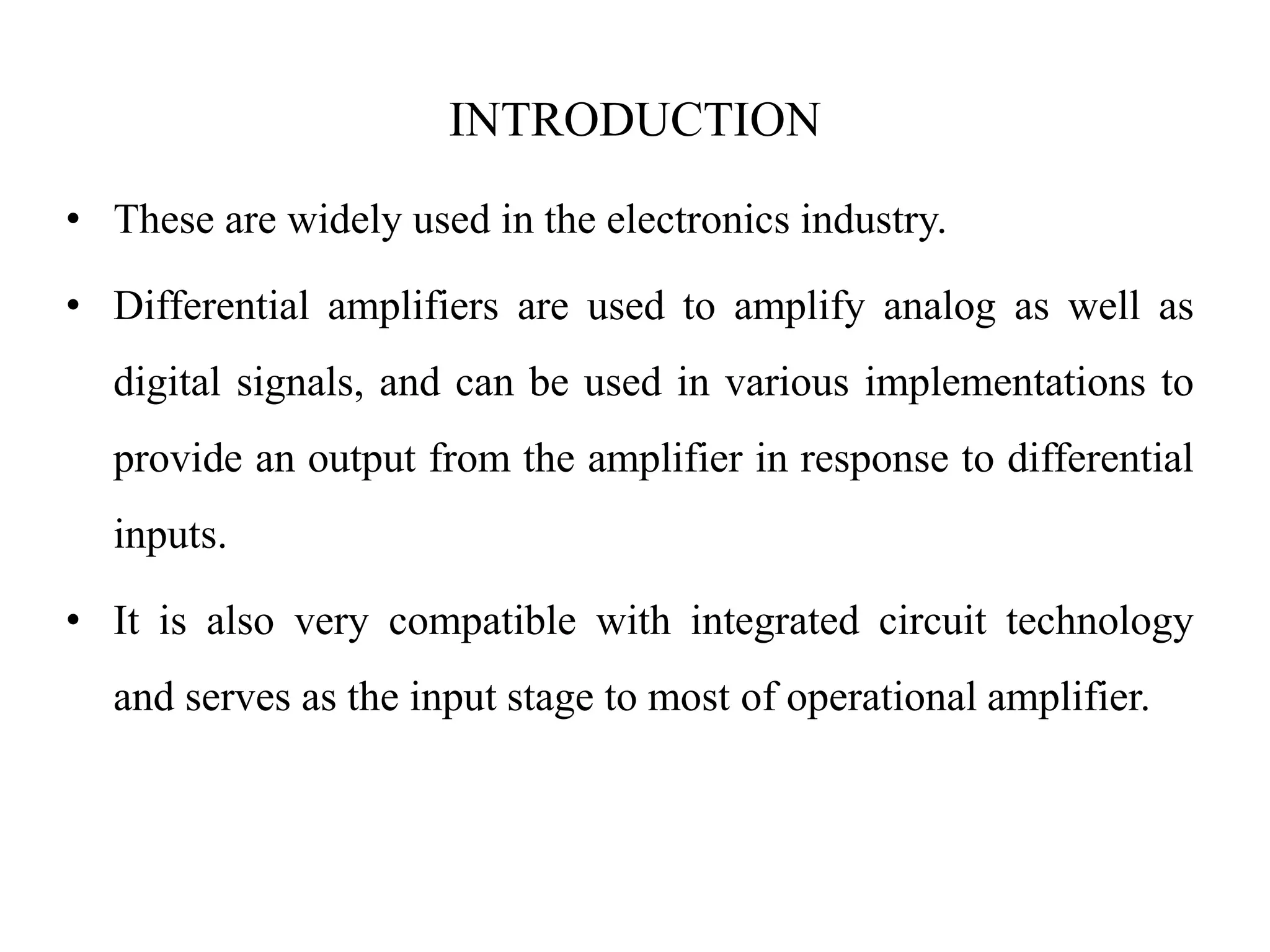 INTRODUCTION
• These are widely used in the electronics industry.
• Differential amplifiers are used to amplify analog as well as
digital signals, and can be used in various implementations to
provide an output from the amplifier in response to differential
inputs.
• It is also very compatible with integrated circuit technology
and serves as the input stage to most of operational amplifier.
 