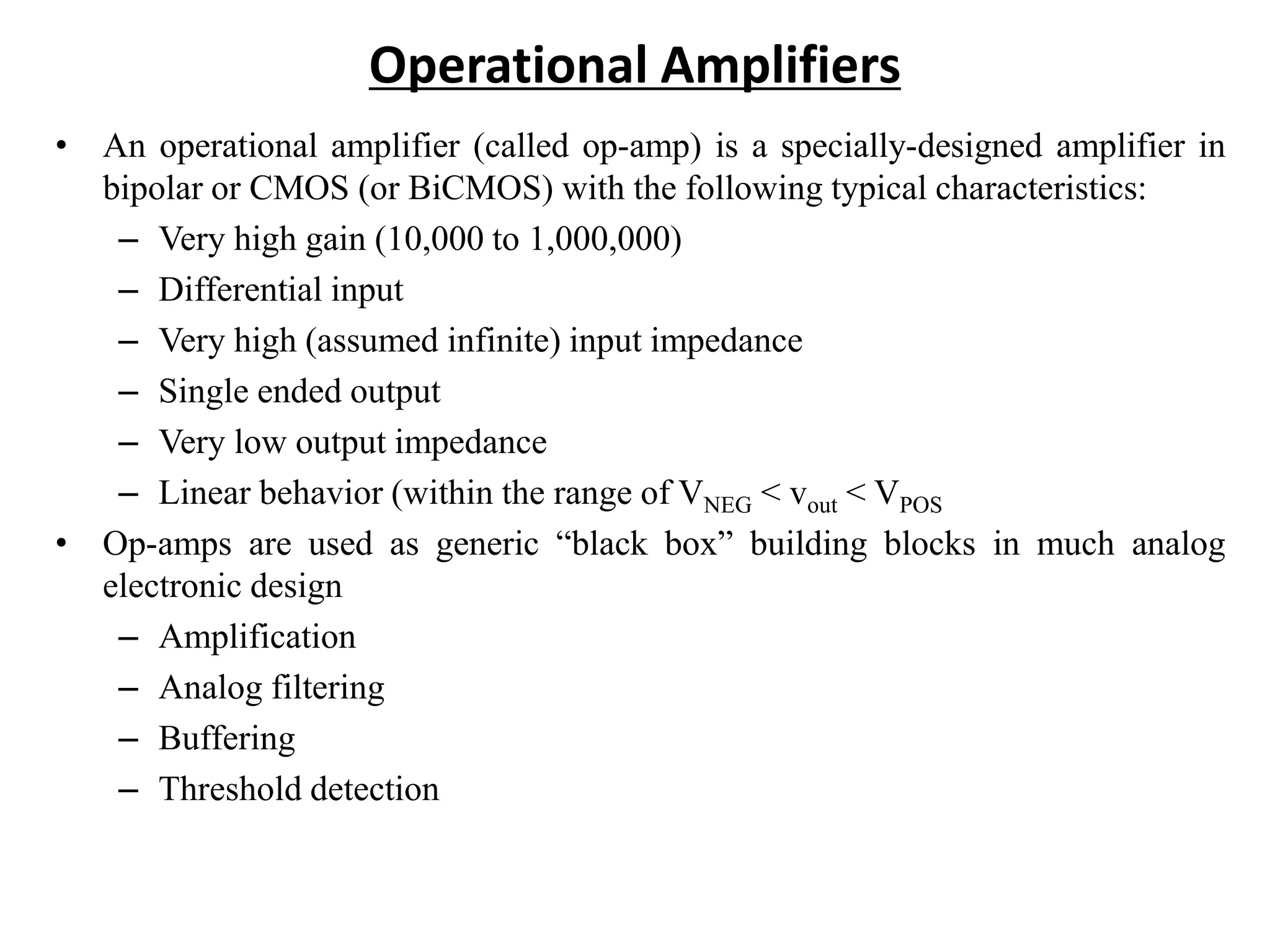 Operational Amplifiers
• An operational amplifier (called op-amp) is a specially-designed amplifier in
bipolar or CMOS (or BiCMOS) with the following typical characteristics:
– Very high gain (10,000 to 1,000,000)
– Differential input
– Very high (assumed infinite) input impedance
– Single ended output
– Very low output impedance
– Linear behavior (within the range of VNEG < vout < VPOS
• Op-amps are used as generic “black box” building blocks in much analog
electronic design
– Amplification
– Analog filtering
– Buffering
– Threshold detection
 