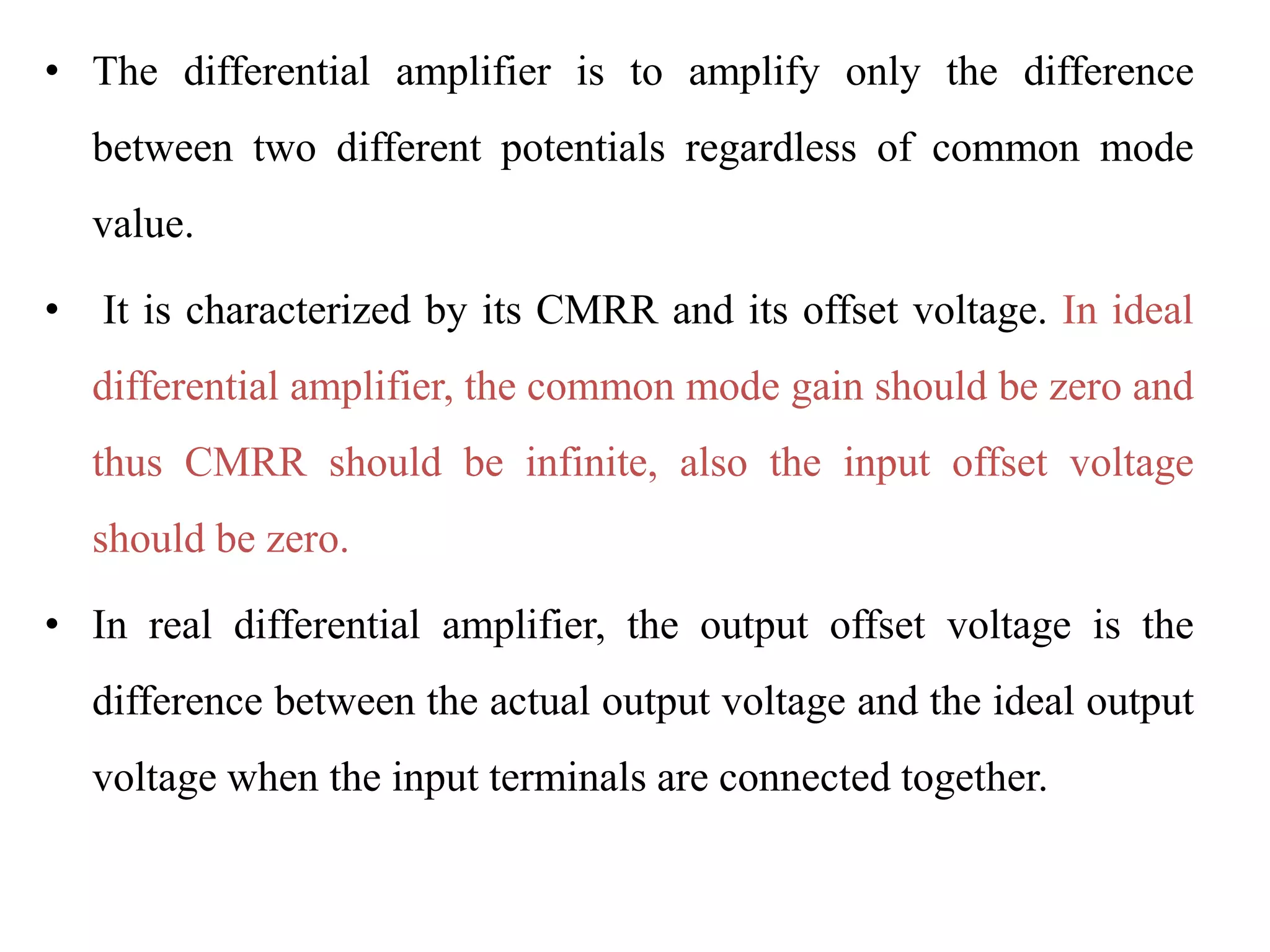 • The differential amplifier is to amplify only the difference
between two different potentials regardless of common mode
value.
• It is characterized by its CMRR and its offset voltage. In ideal
differential amplifier, the common mode gain should be zero and
thus CMRR should be infinite, also the input offset voltage
should be zero.
• In real differential amplifier, the output offset voltage is the
difference between the actual output voltage and the ideal output
voltage when the input terminals are connected together.
 