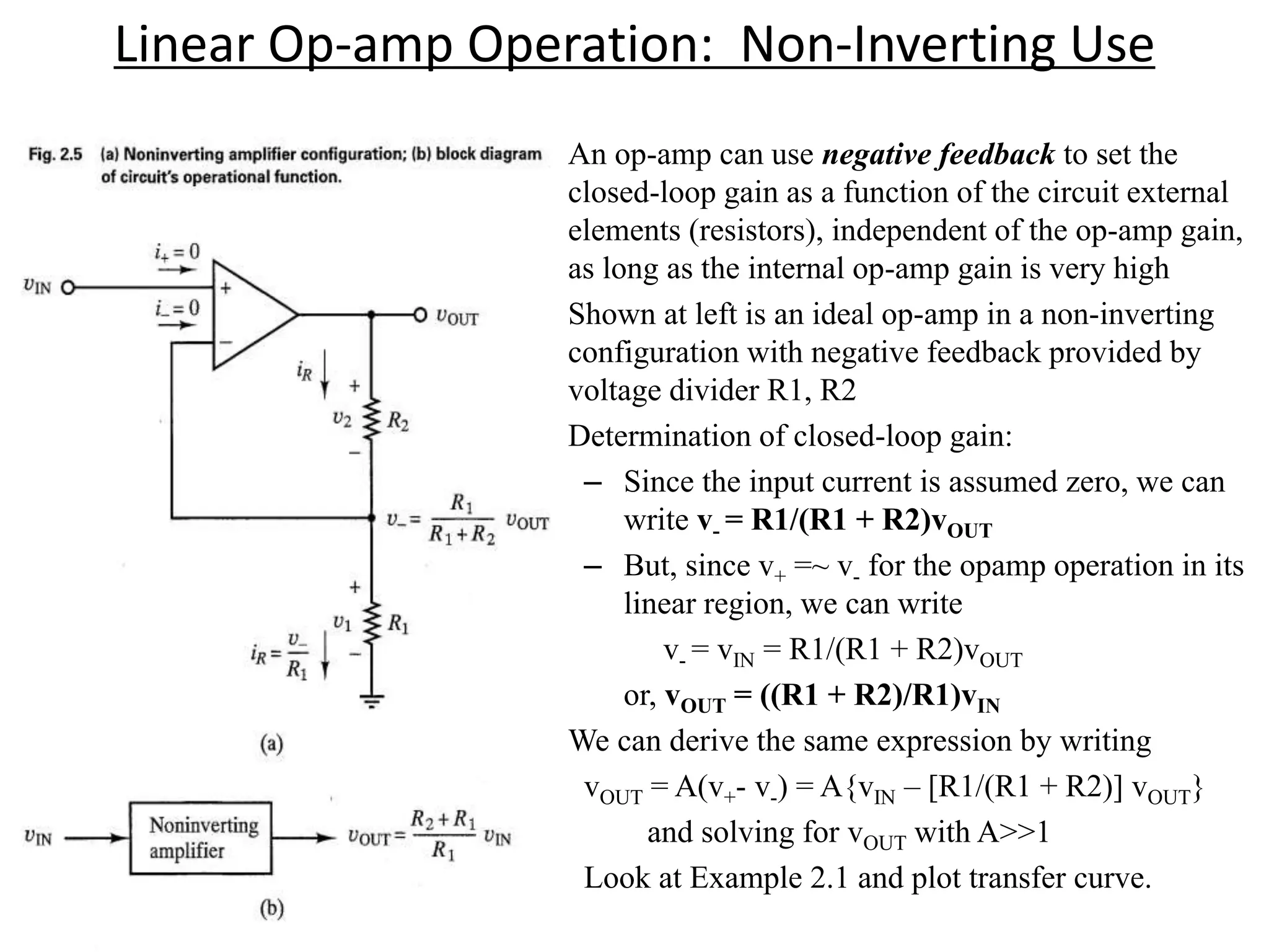 Linear Op-amp Operation: Non-Inverting Use
• An op-amp can use negative feedback to set the
closed-loop gain as a function of the circuit external
elements (resistors), independent of the op-amp gain,
as long as the internal op-amp gain is very high
• Shown at left is an ideal op-amp in a non-inverting
configuration with negative feedback provided by
voltage divider R1, R2
• Determination of closed-loop gain:
– Since the input current is assumed zero, we can
write v- = R1/(R1 + R2)vOUT
– But, since v+ =~ v- for the opamp operation in its
linear region, we can write
v- = vIN = R1/(R1 + R2)vOUT
or, vOUT = ((R1 + R2)/R1)vIN
• We can derive the same expression by writing
vOUT = A(v+- v-) = A{vIN – [R1/(R1 + R2)] vOUT}
and solving for vOUT with A>>1
Look at Example 2.1 and plot transfer curve.
 