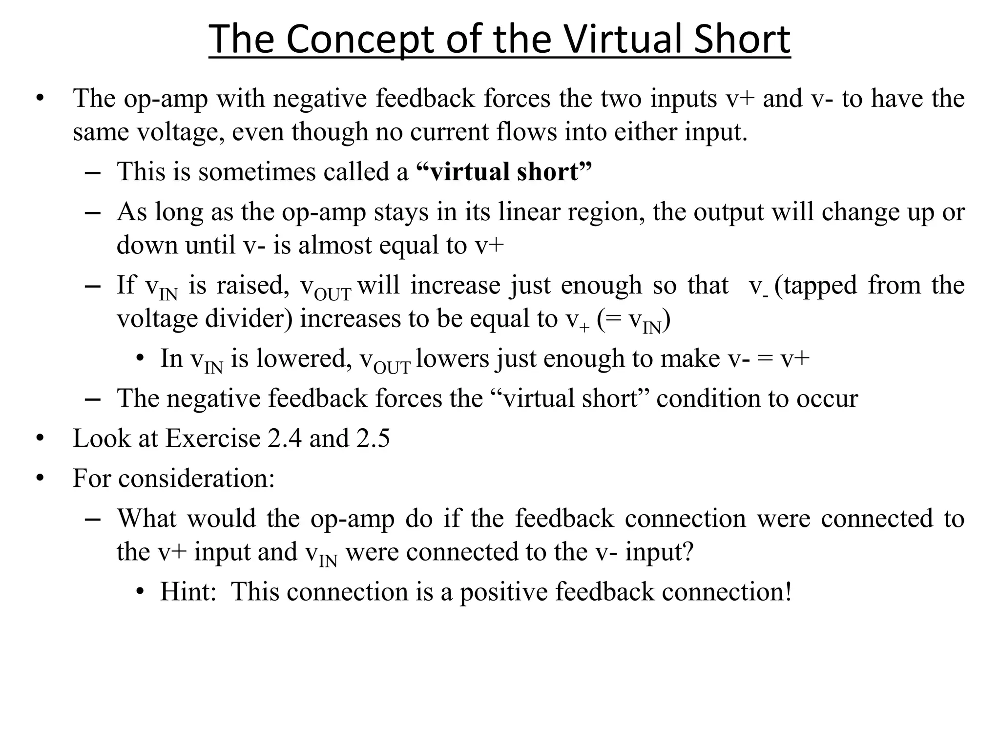 The Concept of the Virtual Short
• The op-amp with negative feedback forces the two inputs v+ and v- to have the
same voltage, even though no current flows into either input.
– This is sometimes called a “virtual short”
– As long as the op-amp stays in its linear region, the output will change up or
down until v- is almost equal to v+
– If vIN is raised, vOUT will increase just enough so that v- (tapped from the
voltage divider) increases to be equal to v+ (= vIN)
• In vIN is lowered, vOUT lowers just enough to make v- = v+
– The negative feedback forces the “virtual short” condition to occur
• Look at Exercise 2.4 and 2.5
• For consideration:
– What would the op-amp do if the feedback connection were connected to
the v+ input and vIN were connected to the v- input?
• Hint: This connection is a positive feedback connection!
 