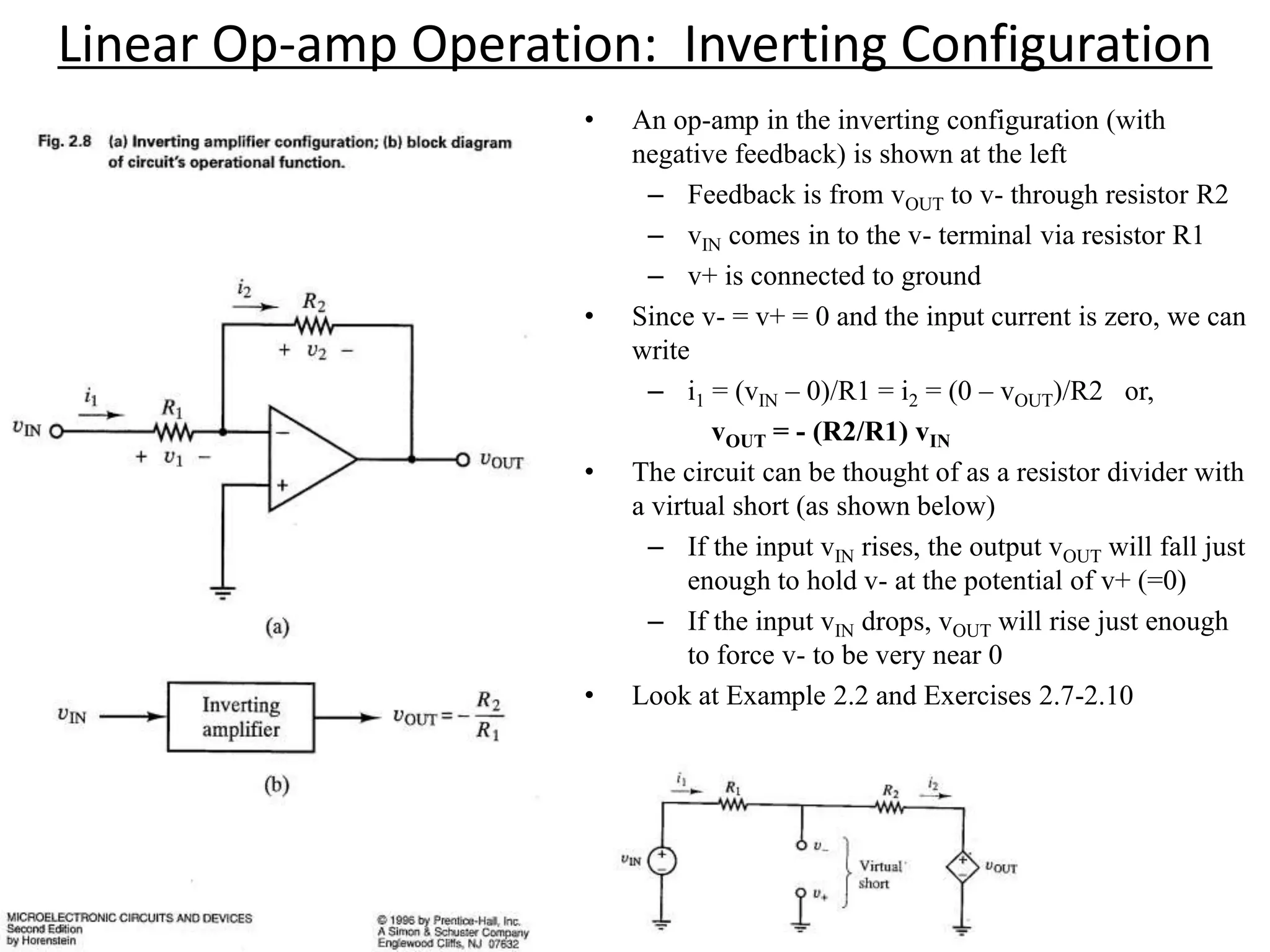 Linear Op-amp Operation: Inverting Configuration
• An op-amp in the inverting configuration (with
negative feedback) is shown at the left
– Feedback is from vOUT to v- through resistor R2
– vIN comes in to the v- terminal via resistor R1
– v+ is connected to ground
• Since v- = v+ = 0 and the input current is zero, we can
write
– i1 = (vIN – 0)/R1 = i2 = (0 – vOUT)/R2 or,
vOUT = - (R2/R1) vIN
• The circuit can be thought of as a resistor divider with
a virtual short (as shown below)
– If the input vIN rises, the output vOUT will fall just
enough to hold v- at the potential of v+ (=0)
– If the input vIN drops, vOUT will rise just enough
to force v- to be very near 0
• Look at Example 2.2 and Exercises 2.7-2.10
 