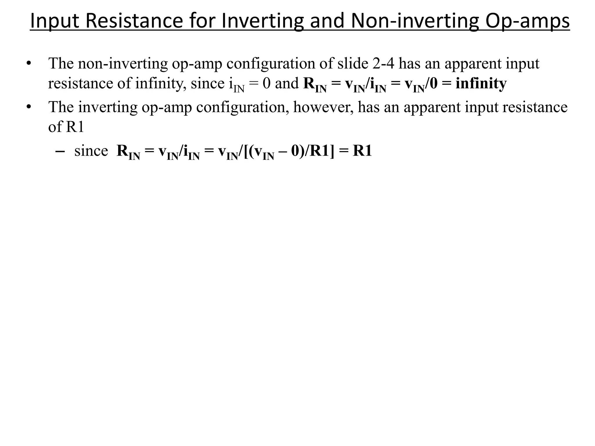 Input Resistance for Inverting and Non-inverting Op-amps
• The non-inverting op-amp configuration of slide 2-4 has an apparent input
resistance of infinity, since iIN = 0 and RIN = vIN/iIN = vIN/0 = infinity
• The inverting op-amp configuration, however, has an apparent input resistance
of R1
– since RIN = vIN/iIN = vIN/[(vIN – 0)/R1] = R1
 