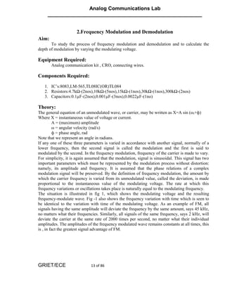 Analog Communications Lab
     ______________________________________________________


                      2.Frequency Modulation and Demodulation
Aim:
       To study the process of frequency modulation and demodulation and to calculate the
depth of modulation by varying the modulating voltage.

Equipment Required:
       Analog communication kit , CRO, connecting wires.

Components Required:

   1. IC’s:8083,LM-565,TL08IC(OR)TL084
   2. Resistors:4.7kΩ-(2nos),10kΩ-(5nos),15kΩ-(1nos),30kΩ-(1nos),300kΩ-(2nos)
   3. Capacitors:0.1µF-(2nos),0.001µF-(3nos),0.0022µF-(1no)

Theory:
The general equation of an unmodulated wave, or carrier, may be written as X=A sin (ωt+ф)
Where X = instantaneous value of voltage or current.
         A = (maximum) amplitude
         ω = angular velocity (rad/s)
         ф = phase angle, rad
Note that we represent an angle in radians.
If any one of these three parameters is varied in accordance with another signal, normally of a
lower frequency, then the second signal is called the modulation and the first is said to
modulated by the second. In the frequency modulation, frequency of the carrier is made to vary.
For simplicity, it is again assumed that the modulation, signal is sinusoidal. This signal has two
important parameters which must be represented by the modulation process without distortion:
namely, its amplitude and frequency. It is assumed that the phase relations of a complex
modulation signal will be preserved. By the definition of frequency modulation, the amount by
which the carrier frequency is varied from its unmodulated value, called the deviation, is made
proportional to the instantaneous value of the modulating voltage. The rate at which this
frequency variations or oscillations takes place is naturally equal to the modulating frequency.
The situation is illustrated in fig 1, which shows the modulating voltage and the resulting
frequency-modulate wave. Fig -1 also shows the frequency variation with time which is seen to
be identical to the variation with time of the modulating voltage. As an example of FM, all
signals having the same amplitude will deviate the frequency by the same amount, says 45 kHz,
no matters what their frequencies. Similarly, all signals of the same frequency, says 2 kHz, will
deviate the carrier at the same rate of 2000 times per second, no matter what their individual
amplitudes. The amplitudes of the frequency modulated wave remains constants at all times, this
is , in fact the greatest signal advantage of FM.




GRIET/ECE                     13 of 86
 