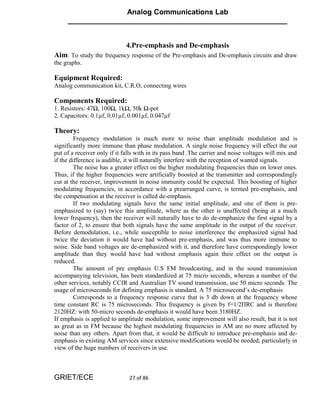 Analog Communications Lab
     ______________________________________________________


                             4.Pre-emphasis and De-emphasis
Aim: To study the frequency response of the Pre-emphasis and De-emphasis circuits and draw
the graphs.

Equipment Required:
Analog communication kit, C.R.O, connecting wires

Components Required:
1. Resistors: 47Ω, 100Ω, 1kΩ, 50k Ω-pot
2. Capacitors: 0.1µf, 0.01µf, 0.001µf, 0.047µf

Theory:
         Frequency modulation is much more to noise than amplitude modulation and is
significantly more immune than phase modulation. A single noise frequency will effect the out
put of a receiver only if it falls with in its pass band .The carrier and noise voltages will mix and
if the difference is audible, it will naturally interfere with the reception of wanted signals.
         The noise has a greater effect on the higher modulating frequencies than on lower ones.
Thus, if the higher frequencies were artificially boosted at the transmitter and correspondingly
cut at the receiver, improvement in noise immunity could be expected. This boosting of higher
modulating frequencies, in accordance with a prearranged curve, is termed pre-emphasis, and
the compensation at the receiver is called de-emphasis.
         If two modulating signals have the same initial amplitude, and one of them is pre-
emphasized to (say) twice this amplitude, where as the other is unaffected (being at a much
lower frequency), then the receiver will naturally have to do de-emphasize the first signal by a
factor of 2, to ensure that both signals have the same amplitude in the output of the receiver.
Before demodulation, i.e., while susceptible to noise interference the emphasized signal had
twice the deviation it would have had without pre-emphasis, and was thus more immune to
noise. Side band voltages are de-emphasized with it, and therefore have correspondingly lower
amplitude than they would have had without emphasis again their effect on the output is
reduced.
         The amount of pre emphasis U.S FM broadcasting, and in the sound transmission
accompanying television, has been standardized at 75 micro seconds, whereas a number of the
other services, notably CCIR and Australian TV sound transmission, use 50 micro seconds. The
usage of microseconds for defining emphasis is standard. A 75 microsecond’s de-emphasis
         Corresponds to a frequency response curve that is 3 db down at the frequency whose
time constant RC is 75 microseconds. This frequency is given by f=1/2ΠRC and is therefore
2120HZ: with 50-micro seconds de-emphasis it would have been 3180HZ.
If emphasis is applied to amplitude modulation, some improvement will also result, but it is not
as great as in FM because the highest modulating frequencies in AM are no more affected by
noise than any others. Apart from that, it would be difficult to introduce pre-emphasis and de-
emphasis in existing AM services since extensive modifications would be needed, particularly in
view of the huge numbers of receivers in use.



GRIET/ECE                      27 of 86
 
