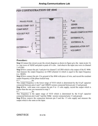 Analog Communications Lab
     ______________________________________________________




Procedure:
Step 1:Connect the circuit as per the circuit diagram as shown in figure give the input at pin 14,
i.e. sine wave of 1KHZ and peak to peak of 6 volts . And observe the input sine wave in channel
1 of CRO.
Step 2:Now connect the pin 3 and pin 4 to channel 2 of CRO which is the output of the IC 4046.
And measure the output frequency on CRO (channel 2) which is equal to the input frequency
(i.e. 1KHZ).
Step 3:Now connect the pin -9 to ground of the 4046 with piece of wire, and record the resultant
output frequency of the phase locked loop.
F1 =____________Hz
This output frequency is the lower range of VCO which is determined by the 0.1µF capacitor
connected between pins 6 and 7 and 100KW resistor connected between pin 12 and ground.
Step 4:Now with same wire connect the pin 9 to +5 volts supply, record the output which is
higher than the one you measured in step 3.
Fh=_____________Hz
This frequency is the upper range of VCO which is determined by the 0.1µF capacitor
connected between pin 6 and 7 and the 560Ω resistor connected pins 11 and ground.
Step 5:Now remove the connection between pin 9 and the +5 volts supply and measure the
output which is the same as the input.




GRIET/ECE                     40 of 86
 