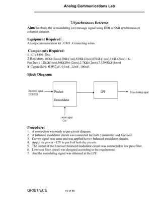 Analog Communications Lab
      ______________________________________________________


                                   7.Synchronous Detector
Aim:To obtain the demodulating (or) message signal using DSB or SSB synchronous or
coherent detector.

Equipment Required:
Analog communication kit , CRO , Connecting wires.

Components Required:
1. IC’s:1496–2No.
2.Resistors:100Ω-(2nos),10Ω-(1no),820Ω-(2nos)47KΩ-(1nos),1KΩ-(2nos),1K-
Pot(2nos),1.2KΩ(3nos),50KΩPot-(2nos),2.7KΩ-(2nos),7.3296KΩ-(1nos)
3. Capacitors: 0.047µF, 0.1mF, 22mF, 100mF.

Block Diagram:




Procedure:
1.   A connection was made as per circuit diagram.
2.   A balanced modulator circuit was connected for both Transmitter and Receiver.
3.   Carrier signal was same and was applied to two balanced modulator circuits.
4.   Apply the power +12V to pin 8 of both the circuits.
5.   The output of the Receiver balanced modulator circuit was connected to low pass filter.
6.   Low pass filter circuit was designed according to the requirement.
7.   And the modulating signal was obtained at the LPF.




GRIET/ECE                      45 of 86
 