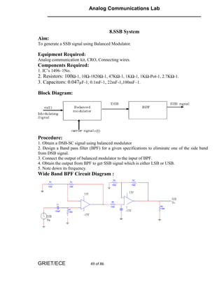 Analog Communications Lab
     ______________________________________________________


                                        8.SSB System
Aim:
To generate a SSB signal using Balanced Modulator.

Equipment Required:
Analog communication kit, CRO, Connecting wires.
Components Required:
1. IC’s 1496–1No.
2. Resistors: 100Ω-1, 10Ω-1820Ω-1, 47KΩ-1, 1KΩ-1, 1KΩ-Pot-1, 2.7KΩ-1.
3. Capacitors: 0.047µF-1, 0.1mF-1, 22mF-1,100mF–1.

Block Diagram:




Procedure:
1. Obtain a DSB-SC signal using balanced modulator
2. Design a Band pass filter (BPF) for a given specifications to eliminate one of the side band
from DSB signal.
3. Connect the output of balanced modulator to the input of BPF.
4. Obtain the output from BPF to get SSB signal which is either LSB or USB.
5. Note down its frequency.
Wide Band BPF Circuit Diagram :




GRIET/ECE                    49 of 86
 