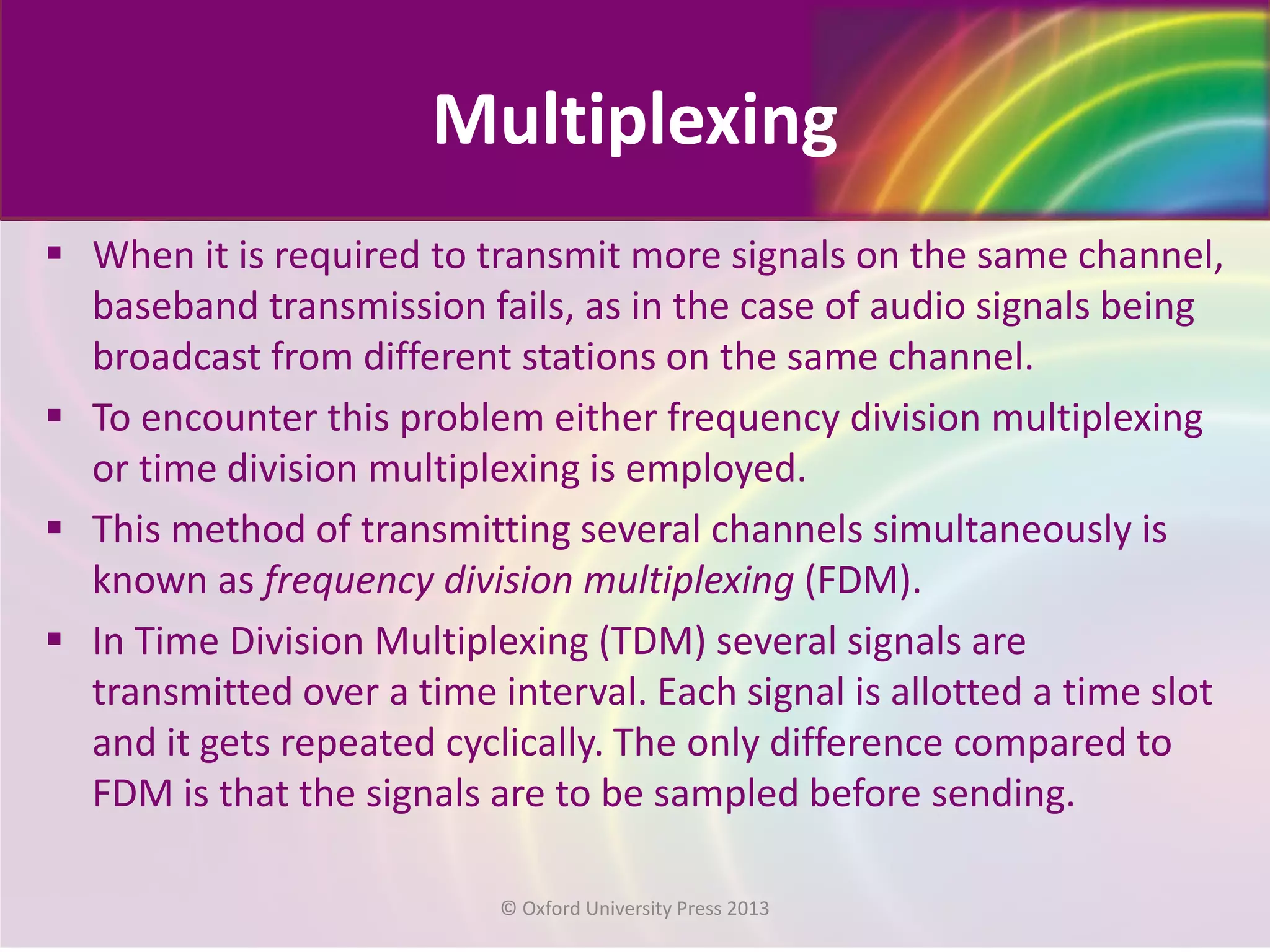 Multiplexing
 When it is required to transmit more signals on the same channel,
baseband transmission fails, as in the case of audio signals being
broadcast from different stations on the same channel.
 To encounter this problem either frequency division multiplexing
or time division multiplexing is employed.
 This method of transmitting several channels simultaneously is
known as frequency division multiplexing (FDM).
 In Time Division Multiplexing (TDM) several signals are
transmitted over a time interval. Each signal is allotted a time slot
and it gets repeated cyclically. The only difference compared to
FDM is that the signals are to be sampled before sending.
© Oxford University Press 2013
 