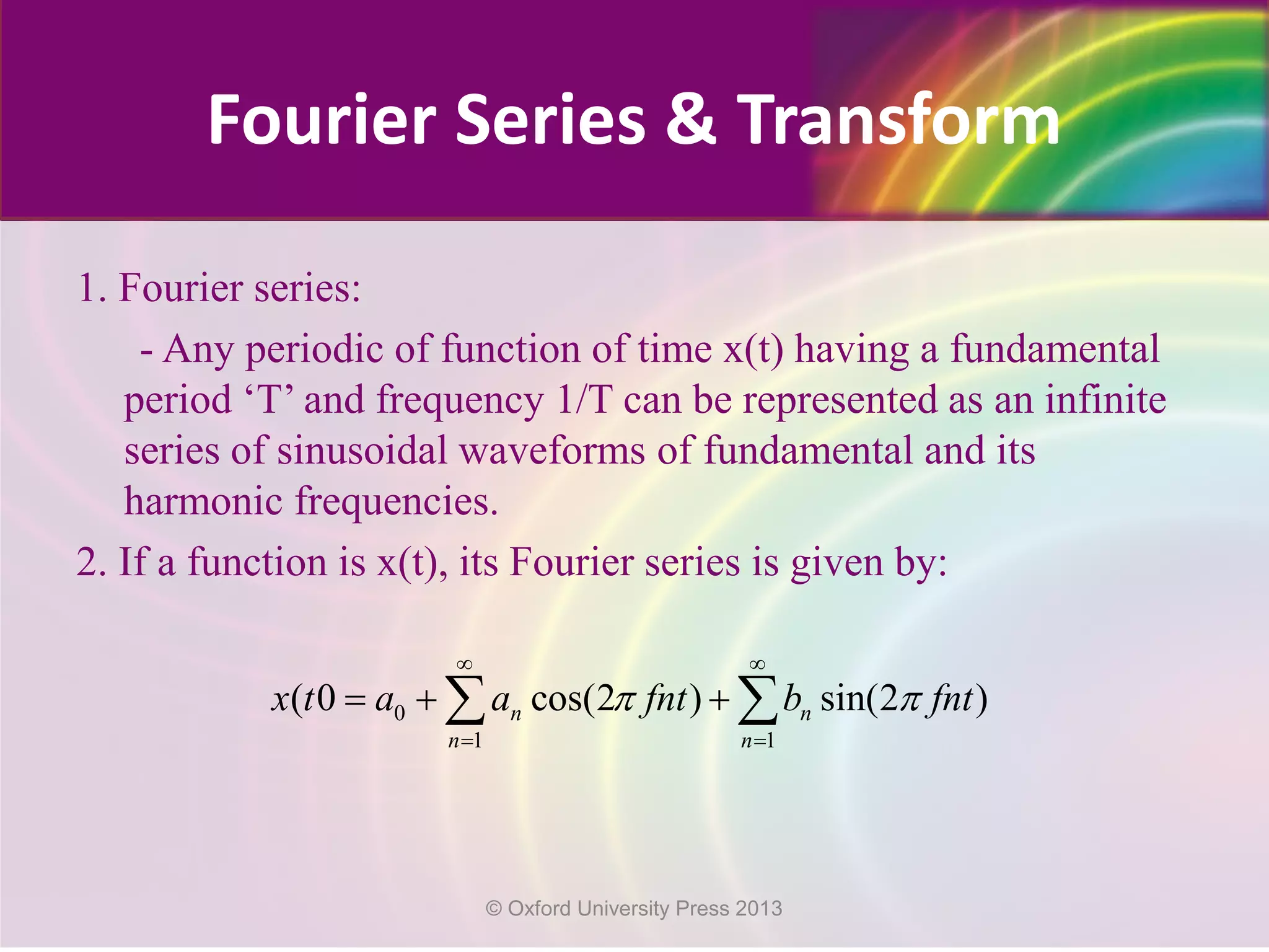 Fourier Series & Transform
1. Fourier series:
- Any periodic of function of time x(t) having a fundamental
period ‘T’ and frequency 1/T can be represented as an infinite
series of sinusoidal waveforms of fundamental and its
harmonic frequencies.
2. If a function is x(t), its Fourier series is given by:
0
1 1
( 0 cos(2 ) sin(2 )n n
n n
x t a a fnt b fntπ π
∞ ∞
= =
=+ +∑ ∑
© Oxford University Press 2013
 
