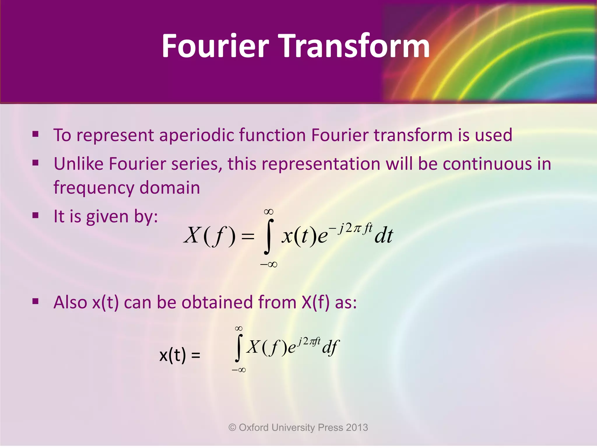 Fourier Transform
 To represent aperiodic function Fourier transform is used
 Unlike Fourier series, this representation will be continuous in
frequency domain
 It is given by:
 Also x(t) can be obtained from X(f) as:
x(t) =
2
( ) ( ) j ft
X f x t e dtπ
∞
−
−∞
= ∫
∫
∞
∞−
dfefX ftj π2
)(
© Oxford University Press 2013
 