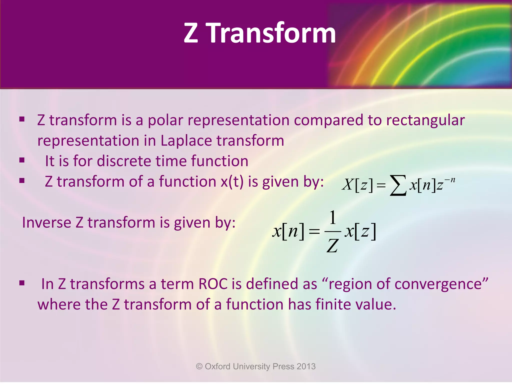 Z Transform
 Z transform is a polar representation compared to rectangular
representation in Laplace transform
 It is for discrete time function
 Z transform of a function x(t) is given by:
Inverse Z transform is given by:
 In Z transforms a term ROC is defined as “region of convergence”
where the Z transform of a function has finite value.
[ ] [ ] n
X z x n z−
= ∑
1
[ ] [ ]x n x z
Z
=
© Oxford University Press 2013
 