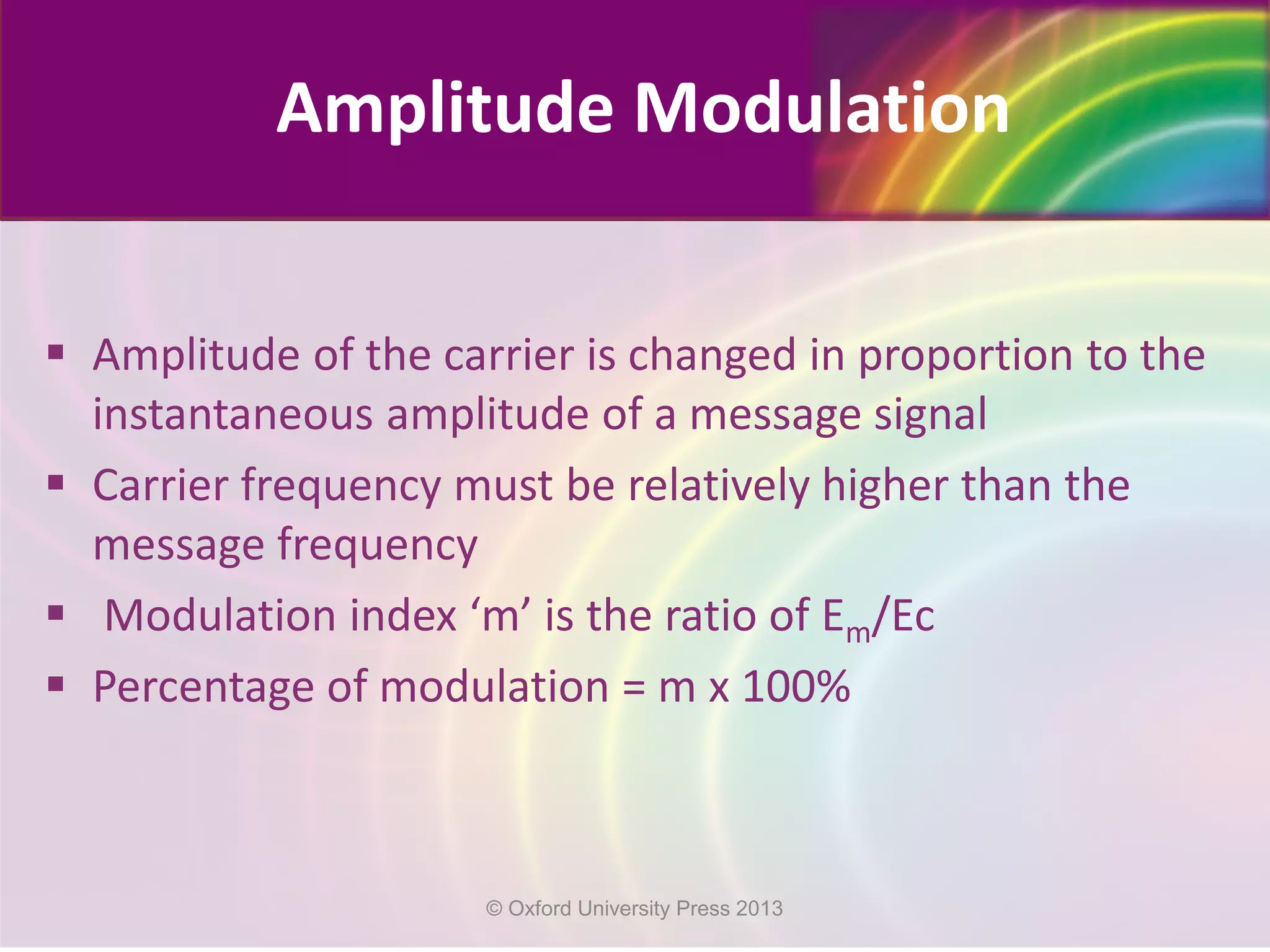  Amplitude of the carrier is changed in proportion to the
instantaneous amplitude of a message signal
 Carrier frequency must be relatively higher than the
message frequency
 Modulation index ‘m’ is the ratio of Em/Ec
 Percentage of modulation = m x 100%
Amplitude Modulation
© Oxford University Press 2013
 
