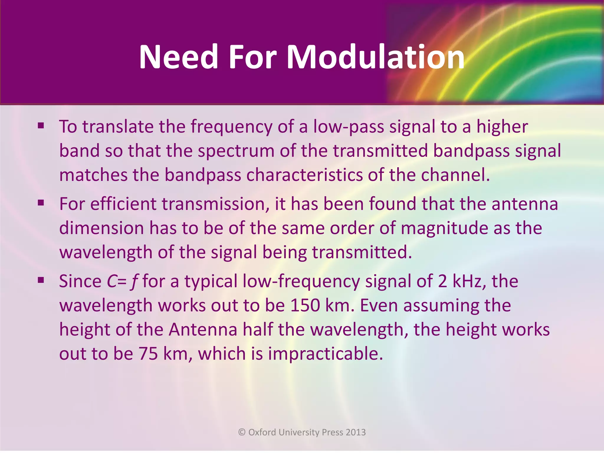 Need For Modulation
 To translate the frequency of a low-pass signal to a higher
band so that the spectrum of the transmitted bandpass signal
matches the bandpass characteristics of the channel.
 For efficient transmission, it has been found that the antenna
dimension has to be of the same order of magnitude as the
wavelength of the signal being transmitted.
 Since C= f for a typical low-frequency signal of 2 kHz, the
wavelength works out to be 150 km. Even assuming the
height of the Antenna half the wavelength, the height works
out to be 75 km, which is impracticable.
© Oxford University Press 2013
 