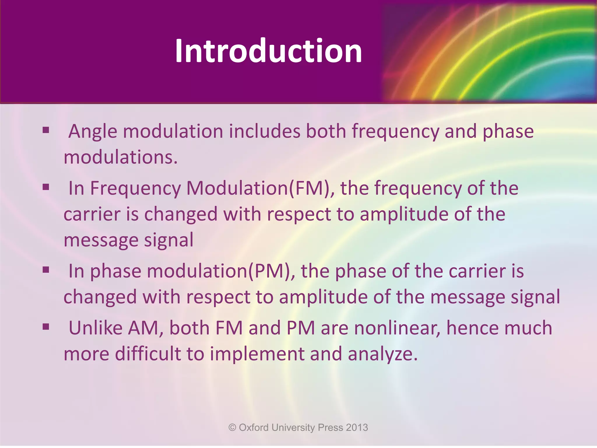  Angle modulation includes both frequency and phase
modulations.
 In Frequency Modulation(FM), the frequency of the
carrier is changed with respect to amplitude of the
message signal
 In phase modulation(PM), the phase of the carrier is
changed with respect to amplitude of the message signal
 Unlike AM, both FM and PM are nonlinear, hence much
more difficult to implement and analyze.
Introduction
© Oxford University Press 2013
 