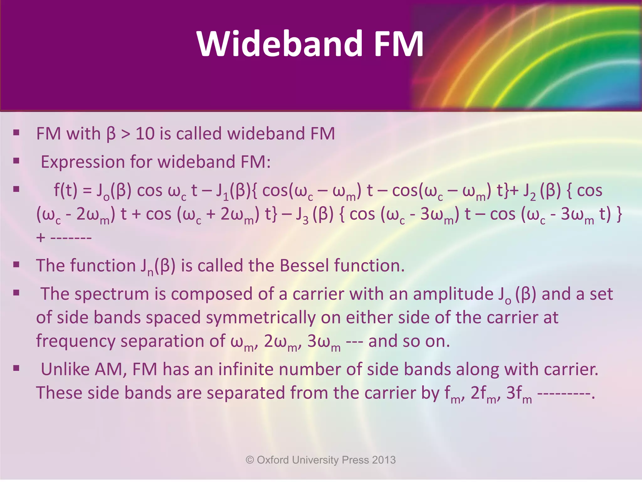  FM with β > 10 is called wideband FM
 Expression for wideband FM:
 f(t) = Jo(β) cos ωc t – J1(β){ cos(ωc – ωm) t – cos(ωc – ωm) t}+ J2 (β) { cos
(ωc - 2ωm) t + cos (ωc + 2ωm) t} – J3 (β) { cos (ωc - 3ωm) t – cos (ωc - 3ωm t) }
+ -------
 The function Jn(β) is called the Bessel function.
 The spectrum is composed of a carrier with an amplitude Jo (β) and a set
of side bands spaced symmetrically on either side of the carrier at
frequency separation of ωm, 2ωm, 3ωm --- and so on.
 Unlike AM, FM has an infinite number of side bands along with carrier.
These side bands are separated from the carrier by fm, 2fm, 3fm ---------.
Wideband FM
© Oxford University Press 2013
 