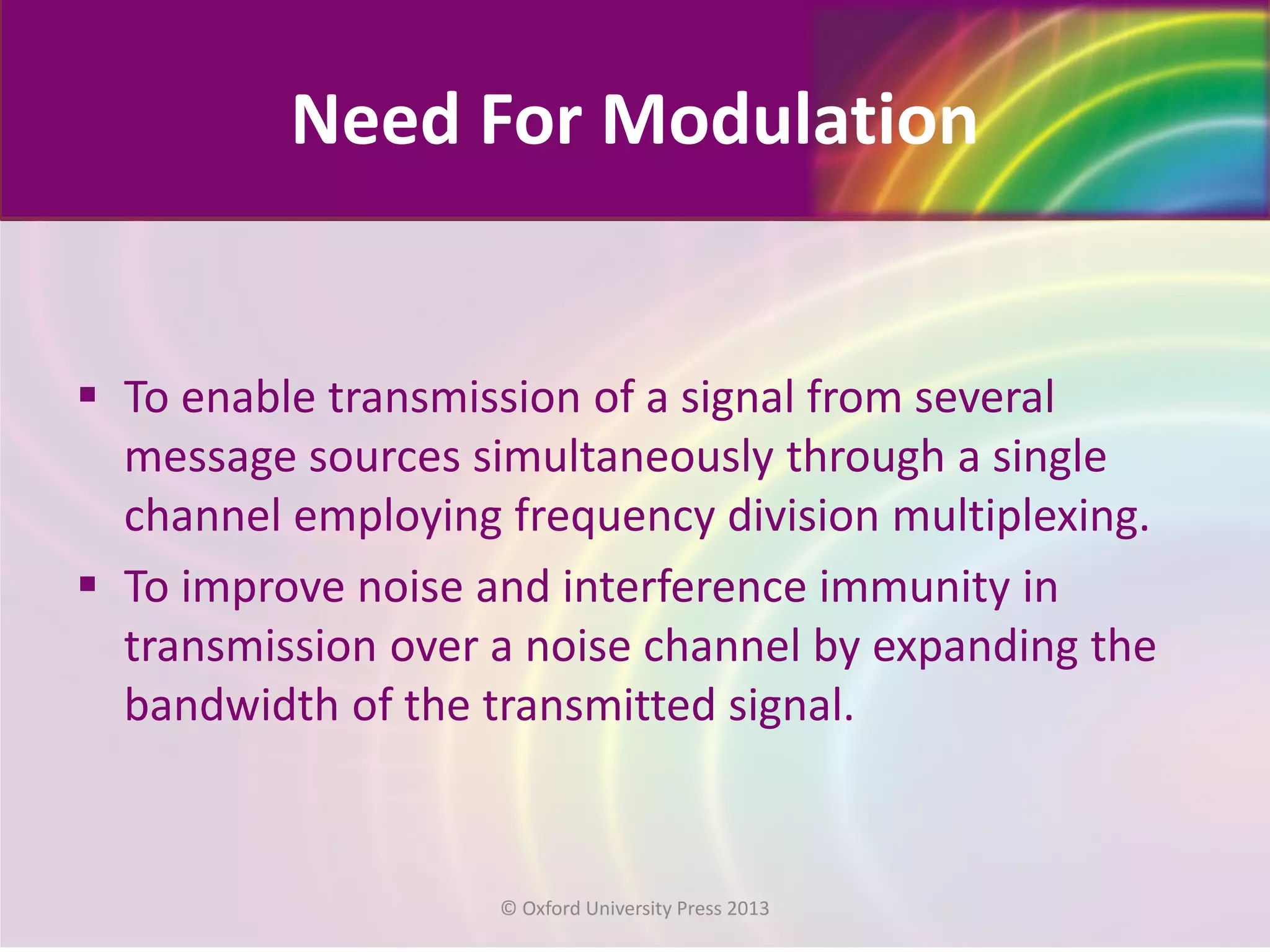 Need For Modulation
 To enable transmission of a signal from several
message sources simultaneously through a single
channel employing frequency division multiplexing.
 To improve noise and interference immunity in
transmission over a noise channel by expanding the
bandwidth of the transmitted signal.
© Oxford University Press 2013
 